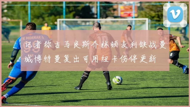 记者称吉马良斯乔林顿麦利缺战曼城博特曼复出可用纽卡伤停更新