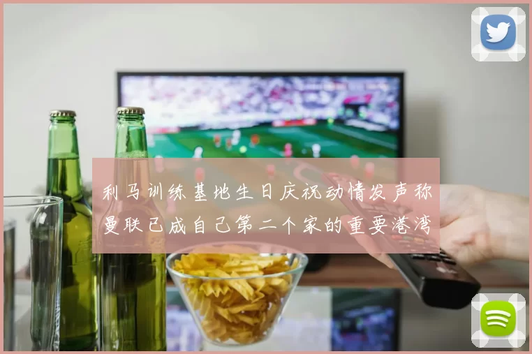 利马训练基地生日庆祝动情发声称曼联已成自己第二个家的重要港湾